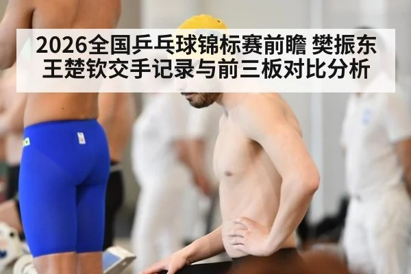 2026全国乒乓球锦标赛前瞻 樊振东王楚钦交手记录与前三板对比分析